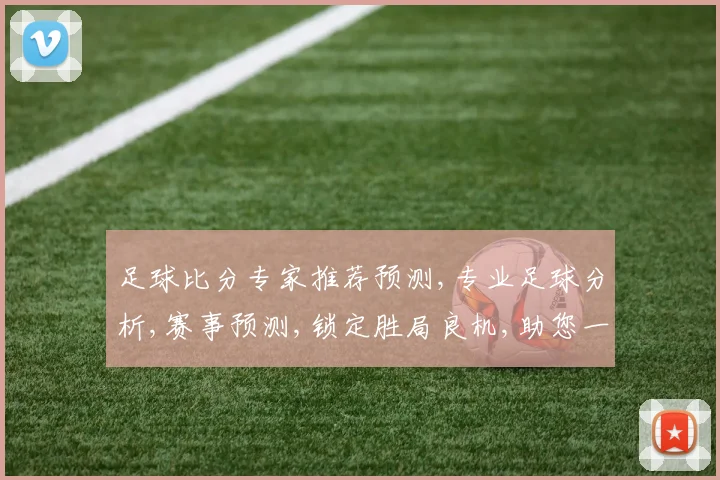 足球比分专家推荐预测,专业足球分析,赛事预测,锁定胜局良机,助您一臂之力,稳中求胜