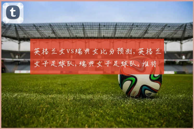 英格兰女vs瑞典女比分预测,英格兰女子足球队,瑞典女子足球队,谁将笑到最后
